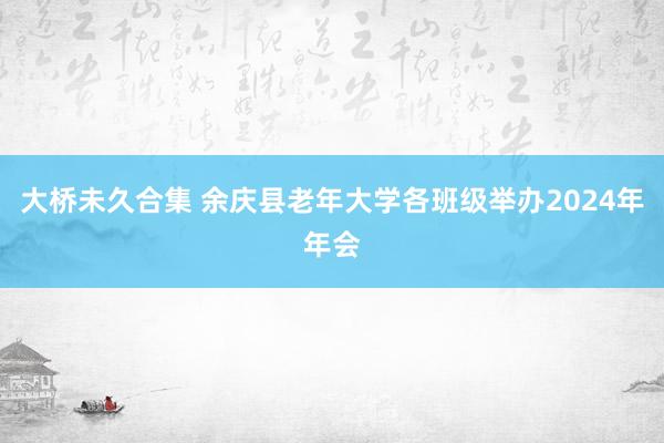 大桥未久合集 余庆县老年大学各班级举办2024年年会