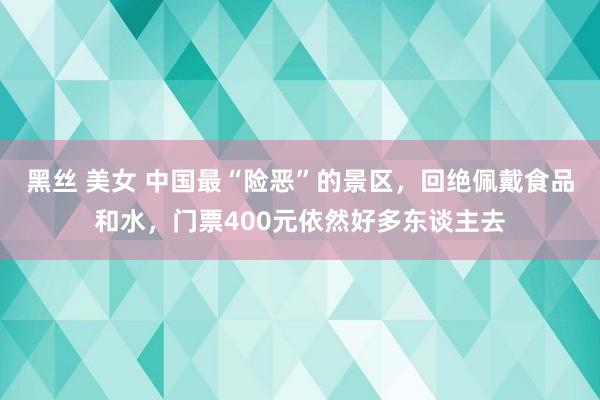 黑丝 美女 中国最“险恶”的景区，回绝佩戴食品和水，门票400元依然好多东谈主去