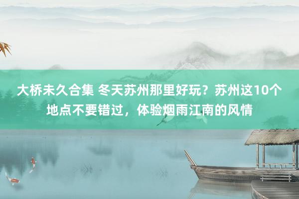 大桥未久合集 冬天苏州那里好玩？苏州这10个地点不要错过，体验烟雨江南的风情