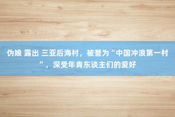 伪娘 露出 三亚后海村，被誉为“中国冲浪第一村”，深受年青东谈主们的爱好