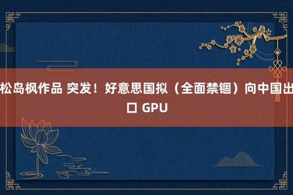 松岛枫作品 突发！好意思国拟（全面禁锢）向中国出口 GPU