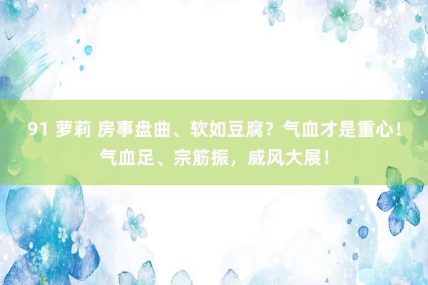 91 萝莉 房事盘曲、软如豆腐？气血才是重心！气血足、宗筋振，威风大展！