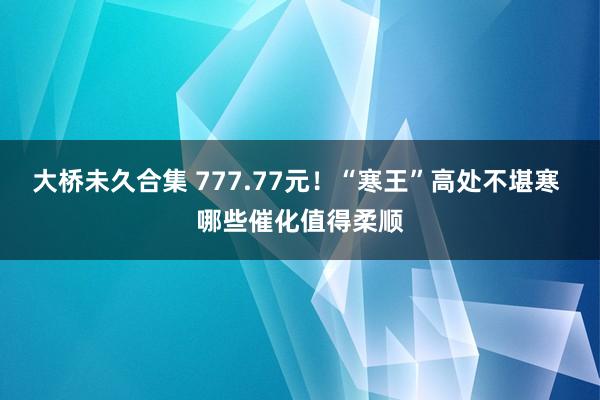 大桥未久合集 777.77元！“寒王”高处不堪寒 哪些催化值得柔顺