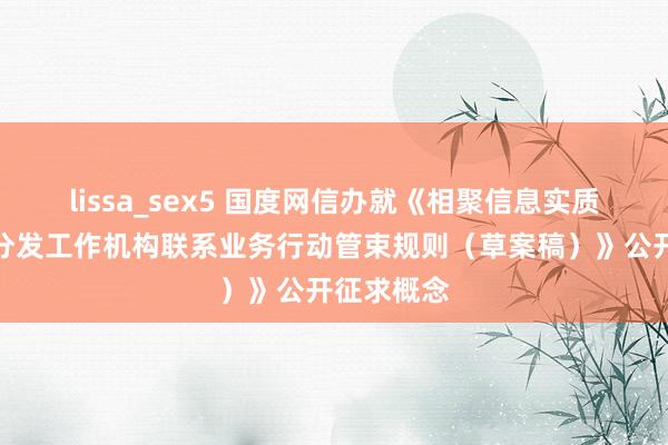 lissa_sex5 国度网信办就《相聚信息实质多渠说念分发工作机构联系业务行动管束规则（草案稿）》公开征求概念