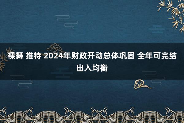 裸舞 推特 2024年财政开动总体巩固 全年可完结出入均衡