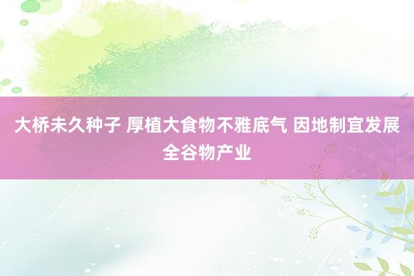 大桥未久种子 厚植大食物不雅底气 因地制宜发展全谷物产业