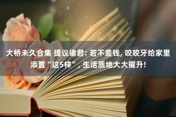 大桥未久合集 提议诸君: 若不差钱， 咬咬牙给家里添置“这5样”， 生活质地大大擢升!