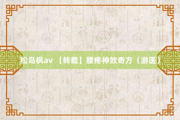 松岛枫av 【转载】腰疼神效奇方（游医）