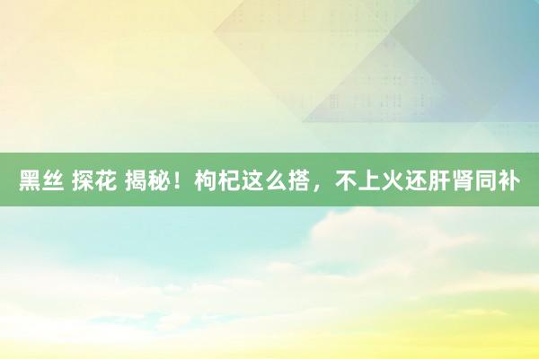 黑丝 探花 揭秘！枸杞这么搭，不上火还肝肾同补