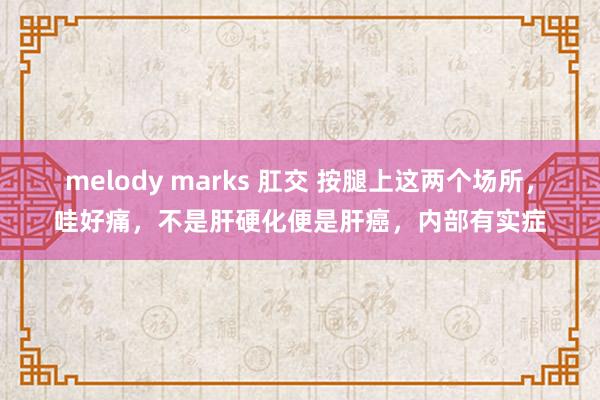 melody marks 肛交 按腿上这两个场所，哇好痛，不是肝硬化便是肝癌，内部有实症