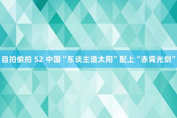 自拍偷拍 52 中国“东谈主造太阳”配上“赤霄光剑”