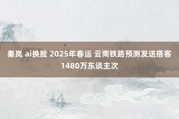 秦岚 ai换脸 2025年春运 云南铁路预测发送搭客1480万东谈主次