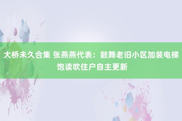 大桥未久合集 张燕燕代表：鼓舞老旧小区加装电梯 饱读吹住户自主更新