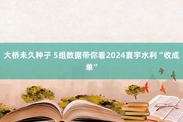 大桥未久种子 5组数据带你看2024寰宇水利“收成单”