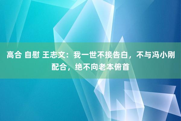 高合 自慰 王志文：我一世不接告白，不与冯小刚配合，绝不向老本俯首