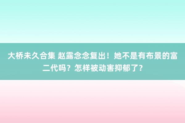 大桥未久合集 赵露念念复出！她不是有布景的富二代吗？怎样被动害抑郁了？