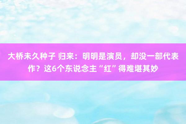 大桥未久种子 归来：明明是演员，却没一部代表作？这6个东说念主“红”得难堪其妙