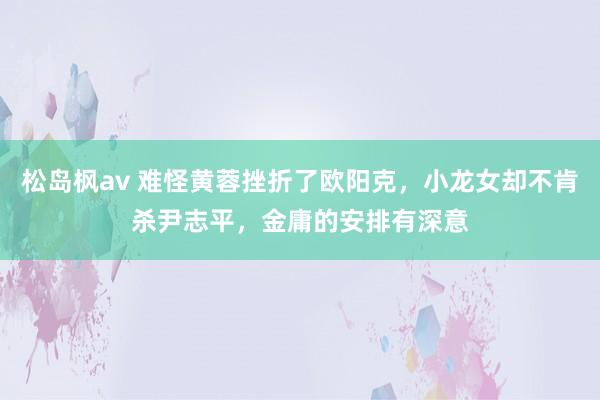 松岛枫av 难怪黄蓉挫折了欧阳克，小龙女却不肯杀尹志平，金庸的安排有深意