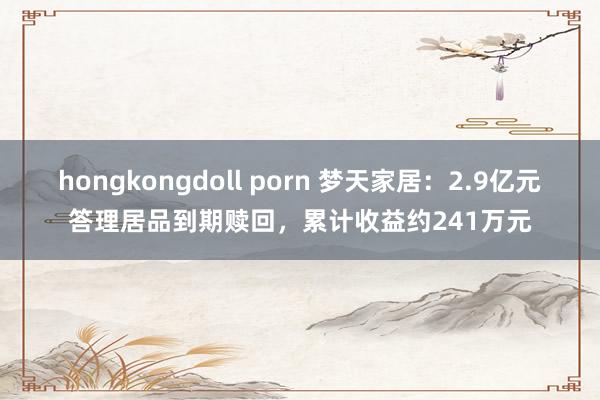 hongkongdoll porn 梦天家居：2.9亿元答理居品到期赎回，累计收益约241万元