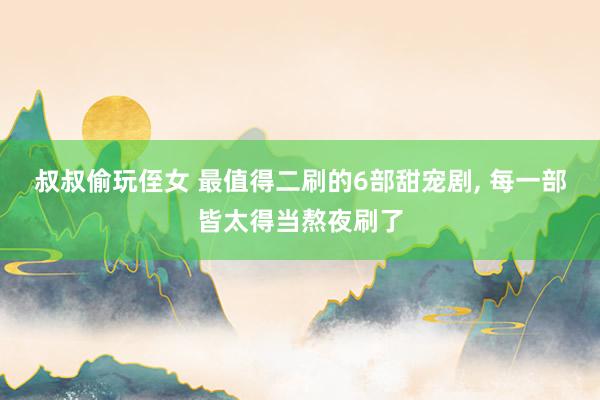 叔叔偷玩侄女 最值得二刷的6部甜宠剧, 每一部皆太得当熬夜刷了