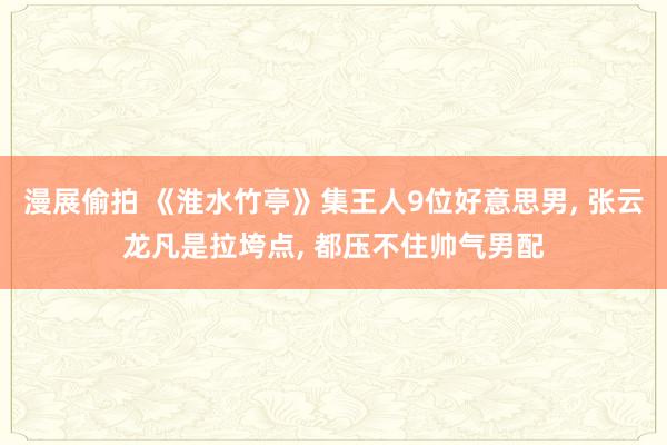 漫展偷拍 《淮水竹亭》集王人9位好意思男, 张云龙凡是拉垮点, 都压不住帅气男配