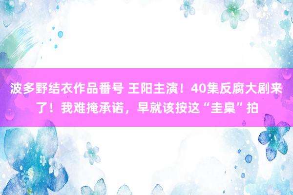 波多野结衣作品番号 王阳主演！40集反腐大剧来了！我难掩承诺，早就该按这“圭臬”拍