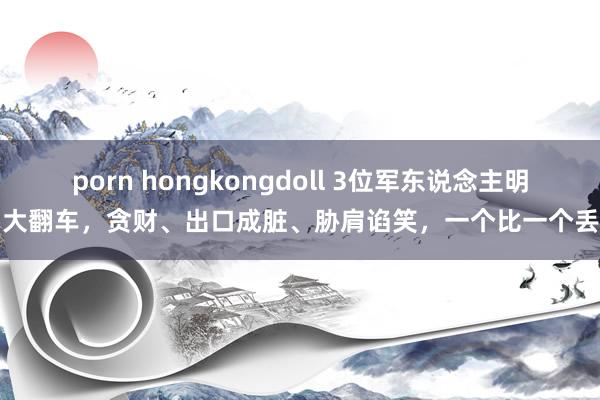 porn hongkongdoll 3位军东说念主明星大翻车，贪财、出口成脏、胁肩谄笑，一个比一个丢丑