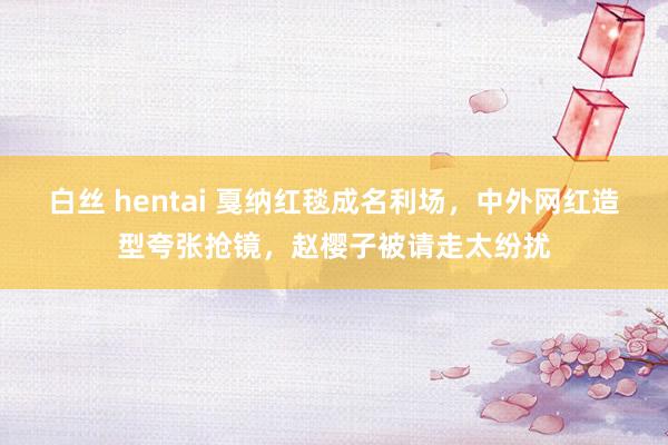白丝 hentai 戛纳红毯成名利场，中外网红造型夸张抢镜，赵樱子被请走太纷扰