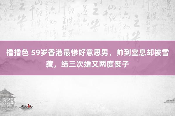 撸撸色 59岁香港最惨好意思男，帅到窒息却被雪藏，结三次婚又两度丧子