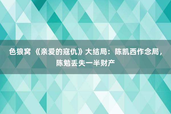 色狼窝 《亲爱的寇仇》大结局：陈凯西作念局，陈勉丢失一半财产