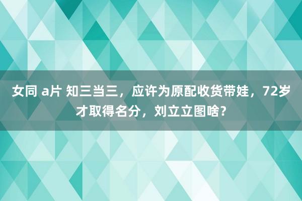 女同 a片 知三当三，应许为原配收货带娃，72岁才取得名分，刘立立图啥？