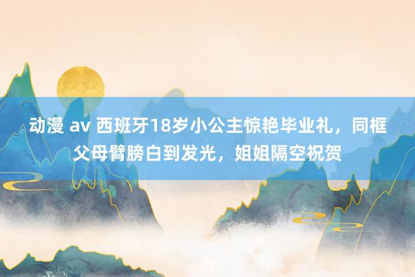 动漫 av 西班牙18岁小公主惊艳毕业礼，同框父母臂膀白到发光，姐姐隔空祝贺