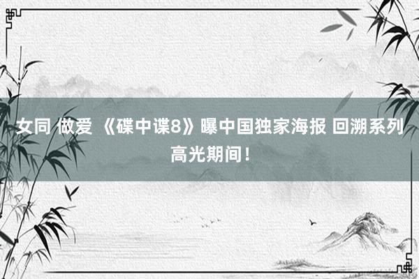 女同 做爱 《碟中谍8》曝中国独家海报 回溯系列高光期间！