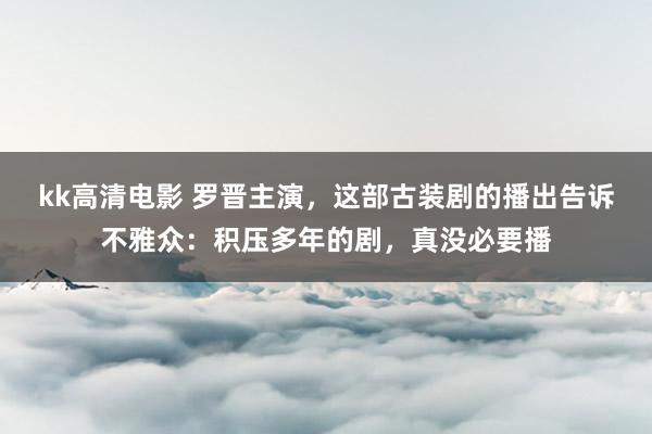 kk高清电影 罗晋主演，这部古装剧的播出告诉不雅众：积压多年的剧，真没必要播