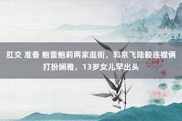 肛交 准备 鲍蕾鲍莉两家逛街，郭京飞陆毅连襟俩打扮娴雅，13岁女儿罕出头